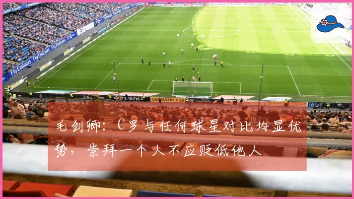 毛剑卿：C罗与任何球星对比均显优势，崇拜一个人不应贬低他人