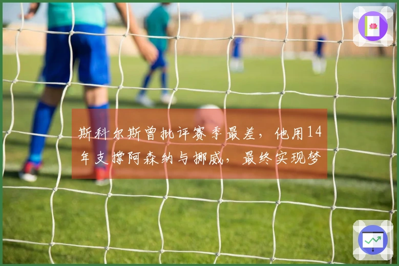 斯科尔斯曾批评赛季最差，他用14年支撑阿森纳与挪威，最终实现梦想